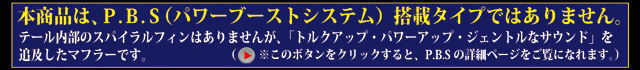 本製品は、P.B.S搭載タイプではありません。テール内部のスパイラルフィンはありませんが、「トルクアップ、パワーアップ、ジェントルなサウンド」を追及したマフラーです。